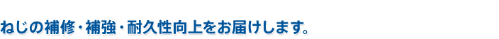 ねじの補修・補強・耐久性向上をお届けします。