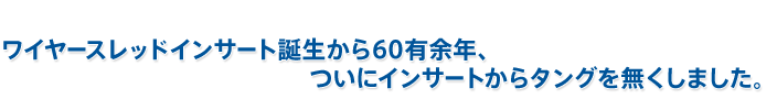 ワイヤースレッドインサート誕生から60有余年、 　　　　　　　　　　　　　ついにインサートからタングを無くしました。